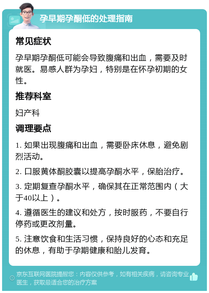 孕早期孕酮低的处理指南 常见症状 孕早期孕酮低可能会导致腹痛和出血，需要及时就医。易感人群为孕妇，特别是在怀孕初期的女性。 推荐科室 妇产科 调理要点 1. 如果出现腹痛和出血，需要卧床休息，避免剧烈活动。 2. 口服黄体酮胶囊以提高孕酮水平，保胎治疗。 3. 定期复查孕酮水平，确保其在正常范围内（大于40以上）。 4. 遵循医生的建议和处方，按时服药，不要自行停药或更改剂量。 5. 注意饮食和生活习惯，保持良好的心态和充足的休息，有助于孕期健康和胎儿发育。