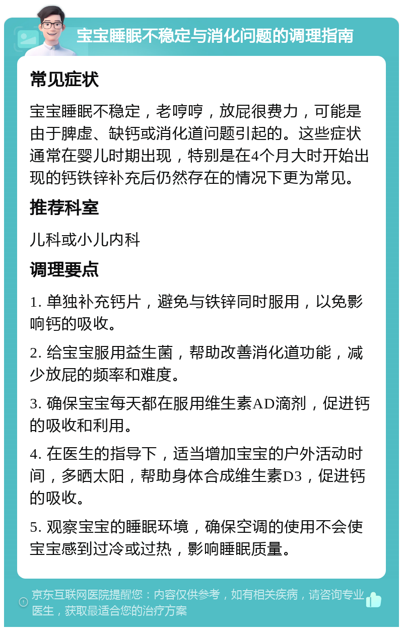 宝宝睡眠不稳定与消化问题的调理指南 常见症状 宝宝睡眠不稳定，老哼哼，放屁很费力，可能是由于脾虚、缺钙或消化道问题引起的。这些症状通常在婴儿时期出现，特别是在4个月大时开始出现的钙铁锌补充后仍然存在的情况下更为常见。 推荐科室 儿科或小儿内科 调理要点 1. 单独补充钙片，避免与铁锌同时服用，以免影响钙的吸收。 2. 给宝宝服用益生菌，帮助改善消化道功能，减少放屁的频率和难度。 3. 确保宝宝每天都在服用维生素AD滴剂，促进钙的吸收和利用。 4. 在医生的指导下，适当增加宝宝的户外活动时间，多晒太阳，帮助身体合成维生素D3，促进钙的吸收。 5. 观察宝宝的睡眠环境，确保空调的使用不会使宝宝感到过冷或过热，影响睡眠质量。