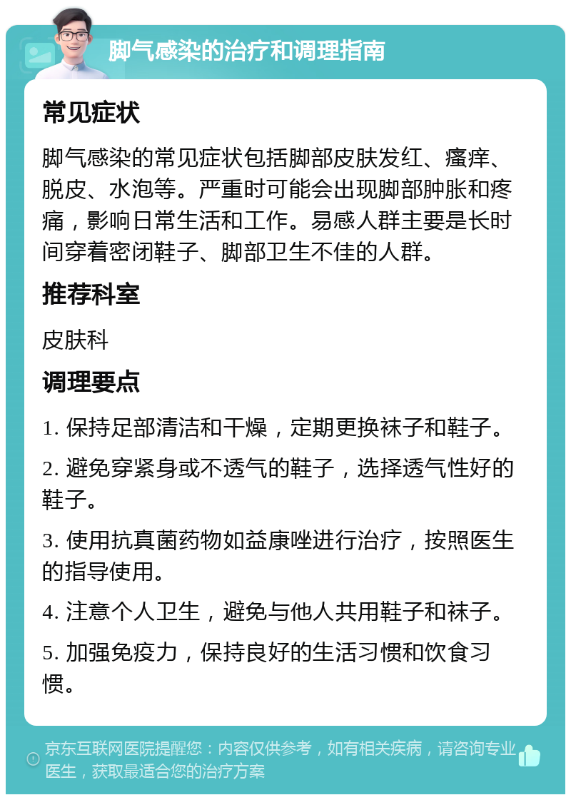 脚气感染的治疗和调理指南 常见症状 脚气感染的常见症状包括脚部皮肤发红、瘙痒、脱皮、水泡等。严重时可能会出现脚部肿胀和疼痛，影响日常生活和工作。易感人群主要是长时间穿着密闭鞋子、脚部卫生不佳的人群。 推荐科室 皮肤科 调理要点 1. 保持足部清洁和干燥，定期更换袜子和鞋子。 2. 避免穿紧身或不透气的鞋子，选择透气性好的鞋子。 3. 使用抗真菌药物如益康唑进行治疗，按照医生的指导使用。 4. 注意个人卫生，避免与他人共用鞋子和袜子。 5. 加强免疫力，保持良好的生活习惯和饮食习惯。