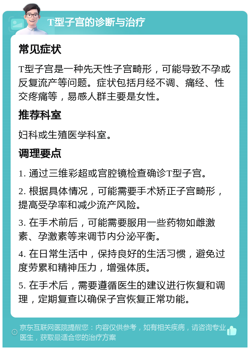 T型子宫的诊断与治疗 常见症状 T型子宫是一种先天性子宫畸形，可能导致不孕或反复流产等问题。症状包括月经不调、痛经、性交疼痛等，易感人群主要是女性。 推荐科室 妇科或生殖医学科室。 调理要点 1. 通过三维彩超或宫腔镜检查确诊T型子宫。 2. 根据具体情况，可能需要手术矫正子宫畸形，提高受孕率和减少流产风险。 3. 在手术前后，可能需要服用一些药物如雌激素、孕激素等来调节内分泌平衡。 4. 在日常生活中，保持良好的生活习惯，避免过度劳累和精神压力，增强体质。 5. 在手术后，需要遵循医生的建议进行恢复和调理，定期复查以确保子宫恢复正常功能。