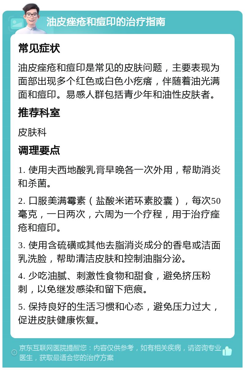 油皮痤疮和痘印的治疗指南 常见症状 油皮痤疮和痘印是常见的皮肤问题，主要表现为面部出现多个红色或白色小疙瘩，伴随着油光满面和痘印。易感人群包括青少年和油性皮肤者。 推荐科室 皮肤科 调理要点 1. 使用夫西地酸乳膏早晚各一次外用，帮助消炎和杀菌。 2. 口服美满霉素（盐酸米诺环素胶囊），每次50毫克，一日两次，六周为一个疗程，用于治疗痤疮和痘印。 3. 使用含硫磺或其他去脂消炎成分的香皂或洁面乳洗脸，帮助清洁皮肤和控制油脂分泌。 4. 少吃油腻、刺激性食物和甜食，避免挤压粉刺，以免继发感染和留下疤痕。 5. 保持良好的生活习惯和心态，避免压力过大，促进皮肤健康恢复。