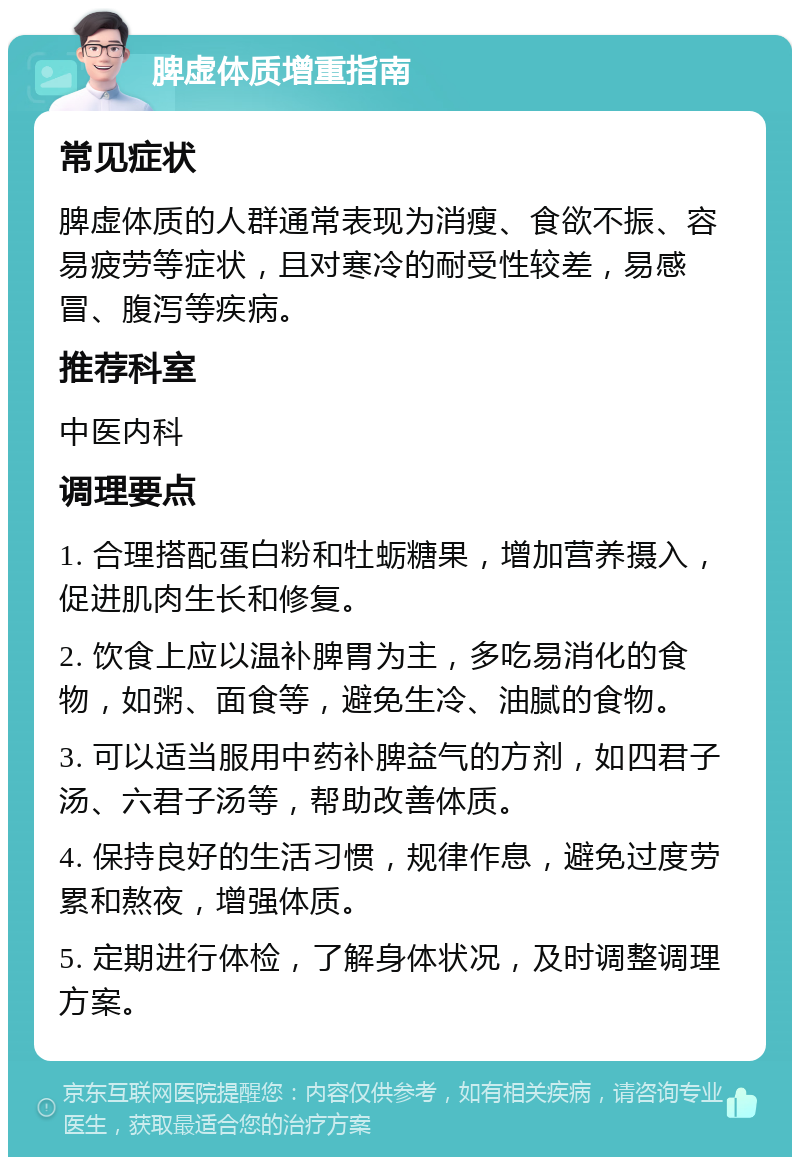 脾虚体质增重指南 常见症状 脾虚体质的人群通常表现为消瘦、食欲不振、容易疲劳等症状，且对寒冷的耐受性较差，易感冒、腹泻等疾病。 推荐科室 中医内科 调理要点 1. 合理搭配蛋白粉和牡蛎糖果，增加营养摄入，促进肌肉生长和修复。 2. 饮食上应以温补脾胃为主，多吃易消化的食物，如粥、面食等，避免生冷、油腻的食物。 3. 可以适当服用中药补脾益气的方剂，如四君子汤、六君子汤等，帮助改善体质。 4. 保持良好的生活习惯，规律作息，避免过度劳累和熬夜，增强体质。 5. 定期进行体检，了解身体状况，及时调整调理方案。