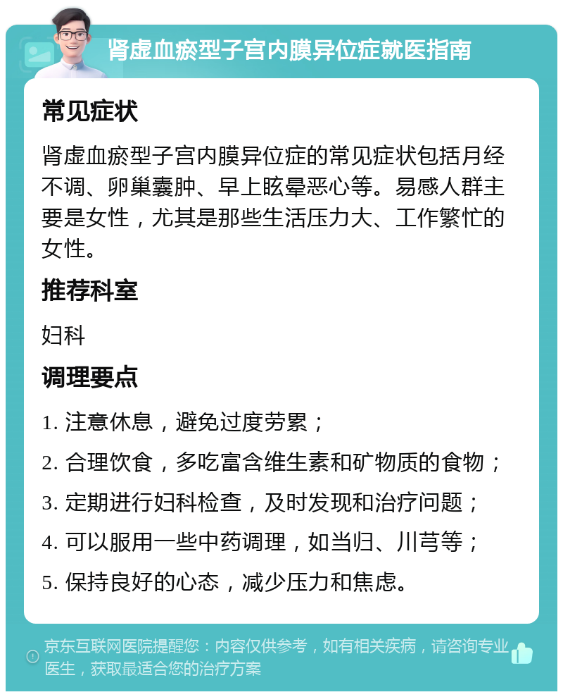 肾虚血瘀型子宫内膜异位症就医指南 常见症状 肾虚血瘀型子宫内膜异位症的常见症状包括月经不调、卵巢囊肿、早上眩晕恶心等。易感人群主要是女性，尤其是那些生活压力大、工作繁忙的女性。 推荐科室 妇科 调理要点 1. 注意休息，避免过度劳累； 2. 合理饮食，多吃富含维生素和矿物质的食物； 3. 定期进行妇科检查，及时发现和治疗问题； 4. 可以服用一些中药调理，如当归、川芎等； 5. 保持良好的心态，减少压力和焦虑。