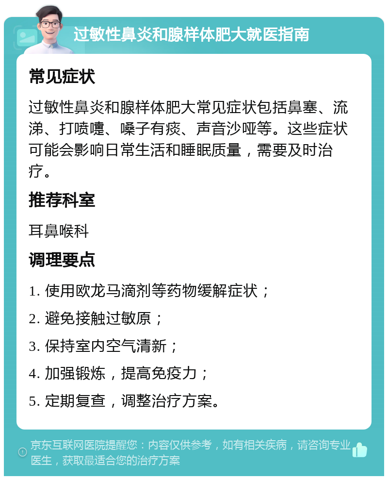 过敏性鼻炎和腺样体肥大就医指南 常见症状 过敏性鼻炎和腺样体肥大常见症状包括鼻塞、流涕、打喷嚏、嗓子有痰、声音沙哑等。这些症状可能会影响日常生活和睡眠质量，需要及时治疗。 推荐科室 耳鼻喉科 调理要点 1. 使用欧龙马滴剂等药物缓解症状； 2. 避免接触过敏原； 3. 保持室内空气清新； 4. 加强锻炼，提高免疫力； 5. 定期复查，调整治疗方案。