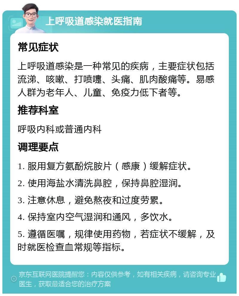 上呼吸道感染就医指南 常见症状 上呼吸道感染是一种常见的疾病，主要症状包括流涕、咳嗽、打喷嚏、头痛、肌肉酸痛等。易感人群为老年人、儿童、免疫力低下者等。 推荐科室 呼吸内科或普通内科 调理要点 1. 服用复方氨酚烷胺片（感康）缓解症状。 2. 使用海盐水清洗鼻腔，保持鼻腔湿润。 3. 注意休息，避免熬夜和过度劳累。 4. 保持室内空气湿润和通风，多饮水。 5. 遵循医嘱，规律使用药物，若症状不缓解，及时就医检查血常规等指标。