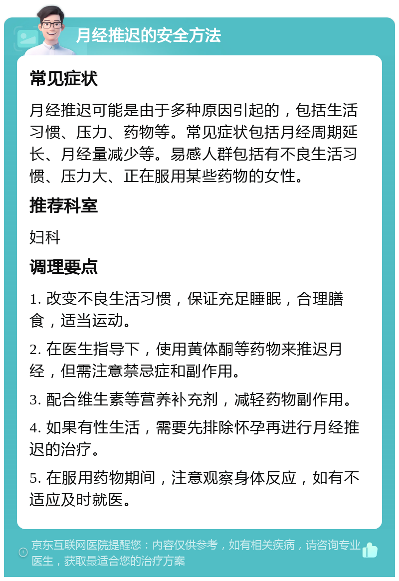 月经推迟的安全方法 常见症状 月经推迟可能是由于多种原因引起的，包括生活习惯、压力、药物等。常见症状包括月经周期延长、月经量减少等。易感人群包括有不良生活习惯、压力大、正在服用某些药物的女性。 推荐科室 妇科 调理要点 1. 改变不良生活习惯，保证充足睡眠，合理膳食，适当运动。 2. 在医生指导下，使用黄体酮等药物来推迟月经，但需注意禁忌症和副作用。 3. 配合维生素等营养补充剂，减轻药物副作用。 4. 如果有性生活，需要先排除怀孕再进行月经推迟的治疗。 5. 在服用药物期间，注意观察身体反应，如有不适应及时就医。