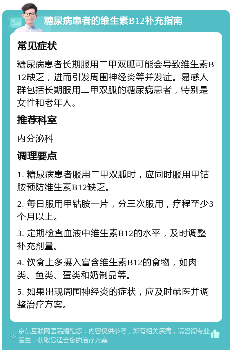 糖尿病患者的维生素B12补充指南 常见症状 糖尿病患者长期服用二甲双胍可能会导致维生素B12缺乏，进而引发周围神经炎等并发症。易感人群包括长期服用二甲双胍的糖尿病患者，特别是女性和老年人。 推荐科室 内分泌科 调理要点 1. 糖尿病患者服用二甲双胍时，应同时服用甲钴胺预防维生素B12缺乏。 2. 每日服用甲钴胺一片，分三次服用，疗程至少3个月以上。 3. 定期检查血液中维生素B12的水平，及时调整补充剂量。 4. 饮食上多摄入富含维生素B12的食物，如肉类、鱼类、蛋类和奶制品等。 5. 如果出现周围神经炎的症状，应及时就医并调整治疗方案。