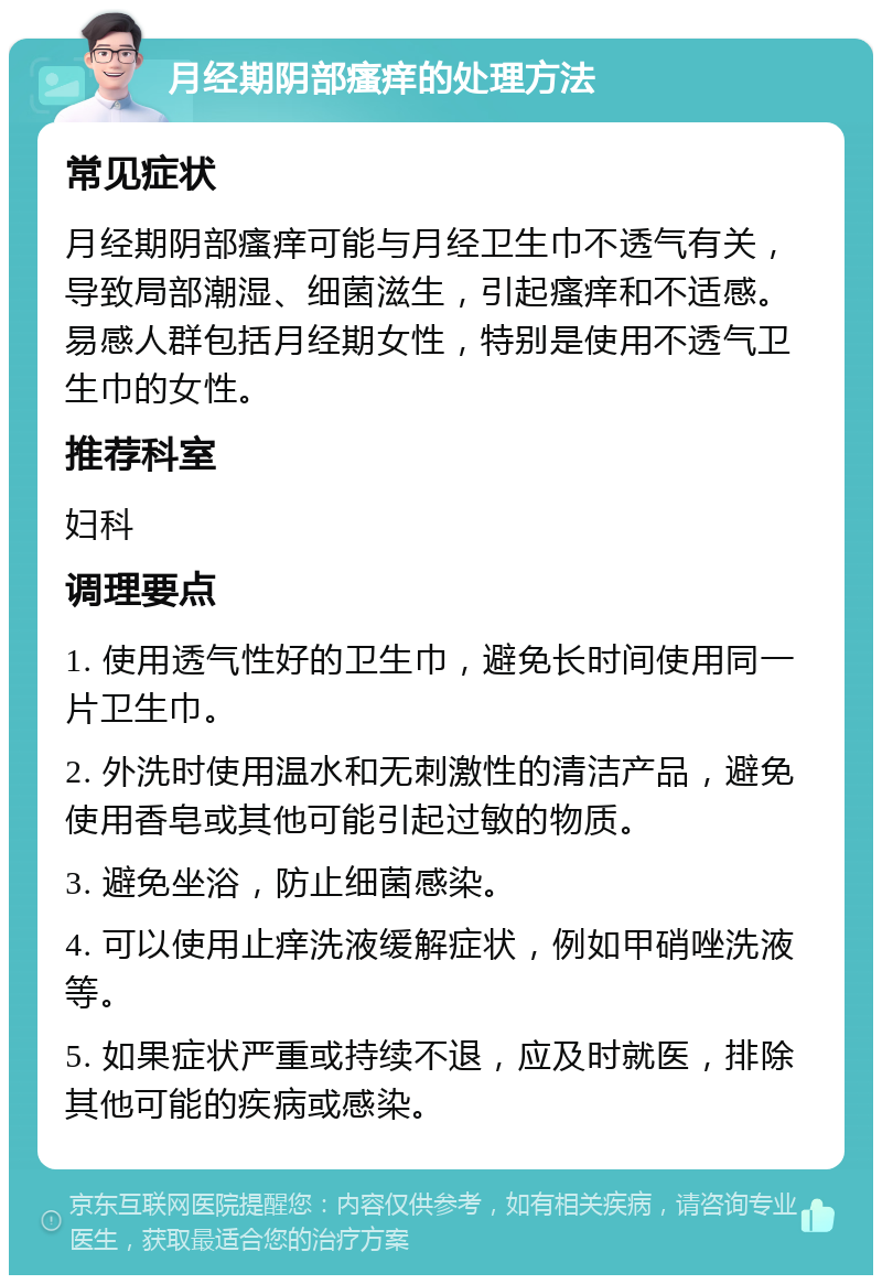 月经期阴部瘙痒的处理方法 常见症状 月经期阴部瘙痒可能与月经卫生巾不透气有关，导致局部潮湿、细菌滋生，引起瘙痒和不适感。易感人群包括月经期女性，特别是使用不透气卫生巾的女性。 推荐科室 妇科 调理要点 1. 使用透气性好的卫生巾，避免长时间使用同一片卫生巾。 2. 外洗时使用温水和无刺激性的清洁产品，避免使用香皂或其他可能引起过敏的物质。 3. 避免坐浴，防止细菌感染。 4. 可以使用止痒洗液缓解症状，例如甲硝唑洗液等。 5. 如果症状严重或持续不退，应及时就医，排除其他可能的疾病或感染。