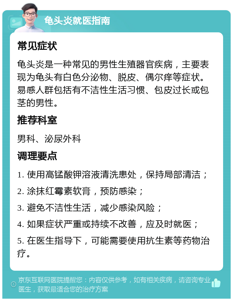 龟头炎就医指南 常见症状 龟头炎是一种常见的男性生殖器官疾病，主要表现为龟头有白色分泌物、脱皮、偶尔痒等症状。易感人群包括有不洁性生活习惯、包皮过长或包茎的男性。 推荐科室 男科、泌尿外科 调理要点 1. 使用高锰酸钾溶液清洗患处，保持局部清洁； 2. 涂抹红霉素软膏，预防感染； 3. 避免不洁性生活，减少感染风险； 4. 如果症状严重或持续不改善，应及时就医； 5. 在医生指导下，可能需要使用抗生素等药物治疗。