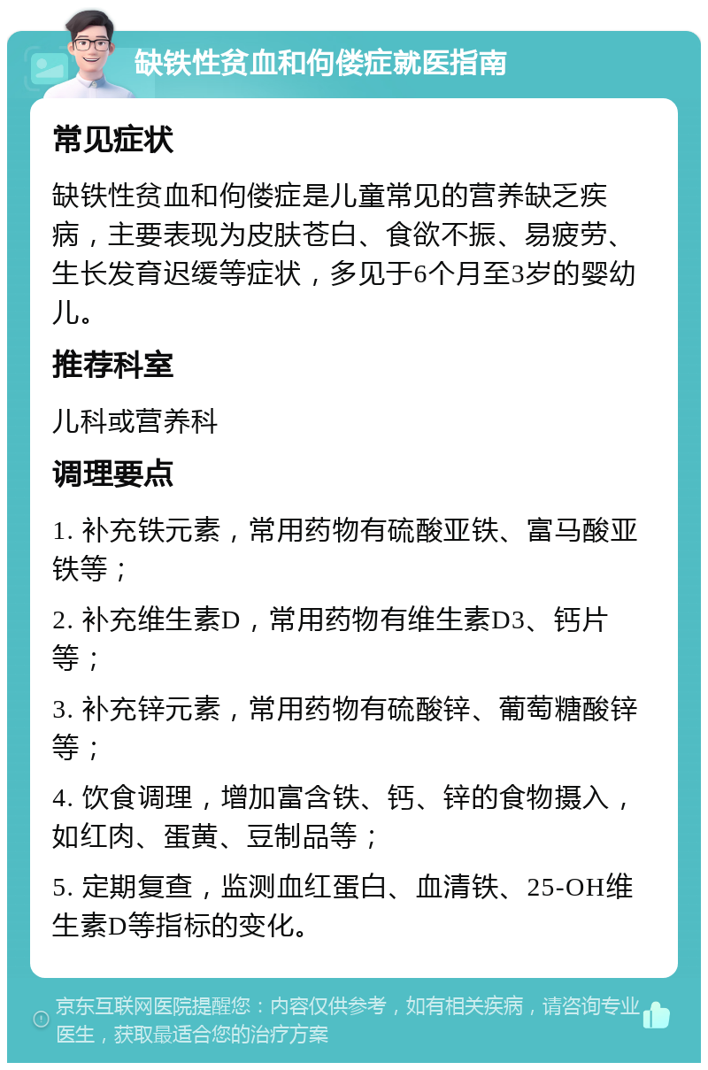 缺铁性贫血和佝偻症就医指南 常见症状 缺铁性贫血和佝偻症是儿童常见的营养缺乏疾病，主要表现为皮肤苍白、食欲不振、易疲劳、生长发育迟缓等症状，多见于6个月至3岁的婴幼儿。 推荐科室 儿科或营养科 调理要点 1. 补充铁元素，常用药物有硫酸亚铁、富马酸亚铁等； 2. 补充维生素D，常用药物有维生素D3、钙片等； 3. 补充锌元素，常用药物有硫酸锌、葡萄糖酸锌等； 4. 饮食调理，增加富含铁、钙、锌的食物摄入，如红肉、蛋黄、豆制品等； 5. 定期复查，监测血红蛋白、血清铁、25-OH维生素D等指标的变化。