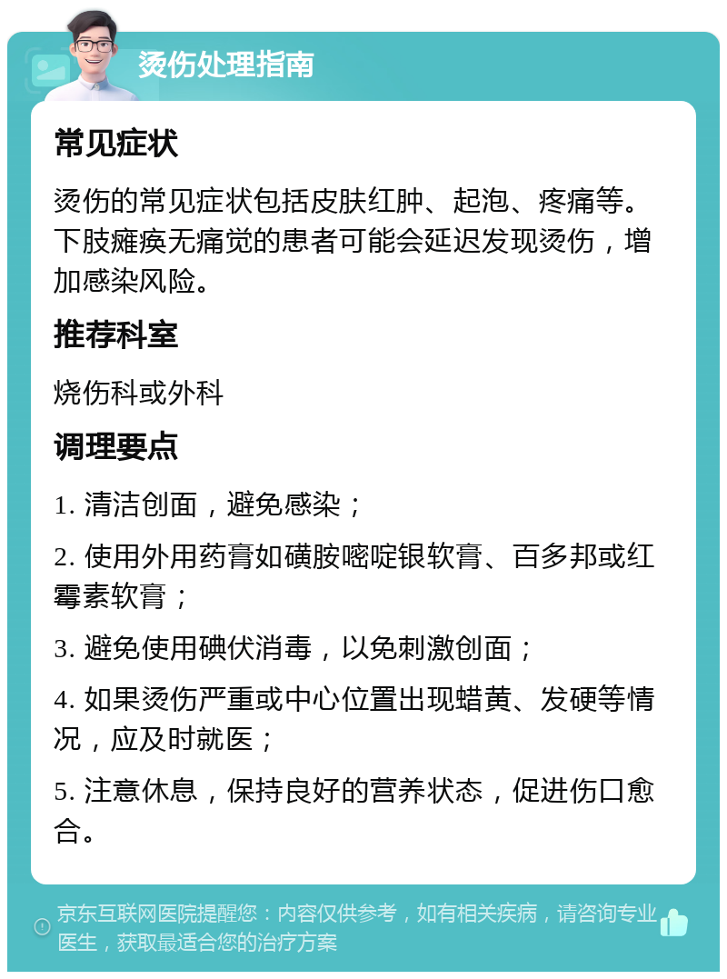 烫伤处理指南 常见症状 烫伤的常见症状包括皮肤红肿、起泡、疼痛等。下肢瘫痪无痛觉的患者可能会延迟发现烫伤，增加感染风险。 推荐科室 烧伤科或外科 调理要点 1. 清洁创面，避免感染； 2. 使用外用药膏如磺胺嘧啶银软膏、百多邦或红霉素软膏； 3. 避免使用碘伏消毒，以免刺激创面； 4. 如果烫伤严重或中心位置出现蜡黄、发硬等情况，应及时就医； 5. 注意休息，保持良好的营养状态，促进伤口愈合。