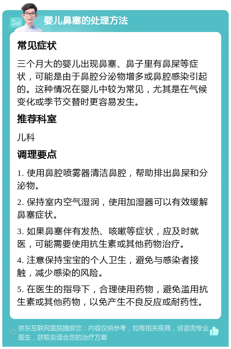 婴儿鼻塞的处理方法 常见症状 三个月大的婴儿出现鼻塞、鼻子里有鼻屎等症状，可能是由于鼻腔分泌物增多或鼻腔感染引起的。这种情况在婴儿中较为常见，尤其是在气候变化或季节交替时更容易发生。 推荐科室 儿科 调理要点 1. 使用鼻腔喷雾器清洁鼻腔，帮助排出鼻屎和分泌物。 2. 保持室内空气湿润，使用加湿器可以有效缓解鼻塞症状。 3. 如果鼻塞伴有发热、咳嗽等症状，应及时就医，可能需要使用抗生素或其他药物治疗。 4. 注意保持宝宝的个人卫生，避免与感染者接触，减少感染的风险。 5. 在医生的指导下，合理使用药物，避免滥用抗生素或其他药物，以免产生不良反应或耐药性。