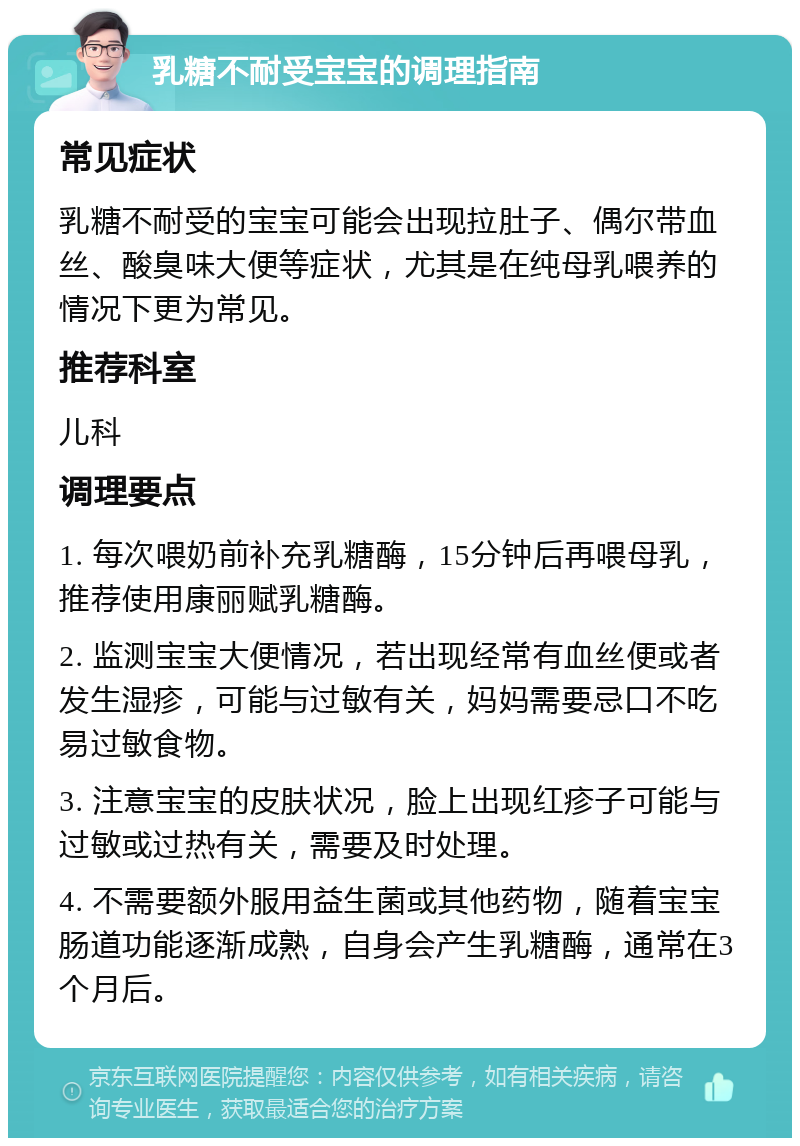 乳糖不耐受宝宝的调理指南 常见症状 乳糖不耐受的宝宝可能会出现拉肚子、偶尔带血丝、酸臭味大便等症状，尤其是在纯母乳喂养的情况下更为常见。 推荐科室 儿科 调理要点 1. 每次喂奶前补充乳糖酶，15分钟后再喂母乳，推荐使用康丽赋乳糖酶。 2. 监测宝宝大便情况，若出现经常有血丝便或者发生湿疹，可能与过敏有关，妈妈需要忌口不吃易过敏食物。 3. 注意宝宝的皮肤状况，脸上出现红疹子可能与过敏或过热有关，需要及时处理。 4. 不需要额外服用益生菌或其他药物，随着宝宝肠道功能逐渐成熟，自身会产生乳糖酶，通常在3个月后。