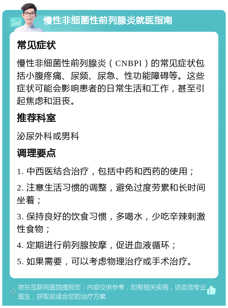 慢性非细菌性前列腺炎就医指南 常见症状 慢性非细菌性前列腺炎（CNBPI）的常见症状包括小腹疼痛、尿频、尿急、性功能障碍等。这些症状可能会影响患者的日常生活和工作，甚至引起焦虑和沮丧。 推荐科室 泌尿外科或男科 调理要点 1. 中西医结合治疗，包括中药和西药的使用； 2. 注意生活习惯的调整，避免过度劳累和长时间坐着； 3. 保持良好的饮食习惯，多喝水，少吃辛辣刺激性食物； 4. 定期进行前列腺按摩，促进血液循环； 5. 如果需要，可以考虑物理治疗或手术治疗。