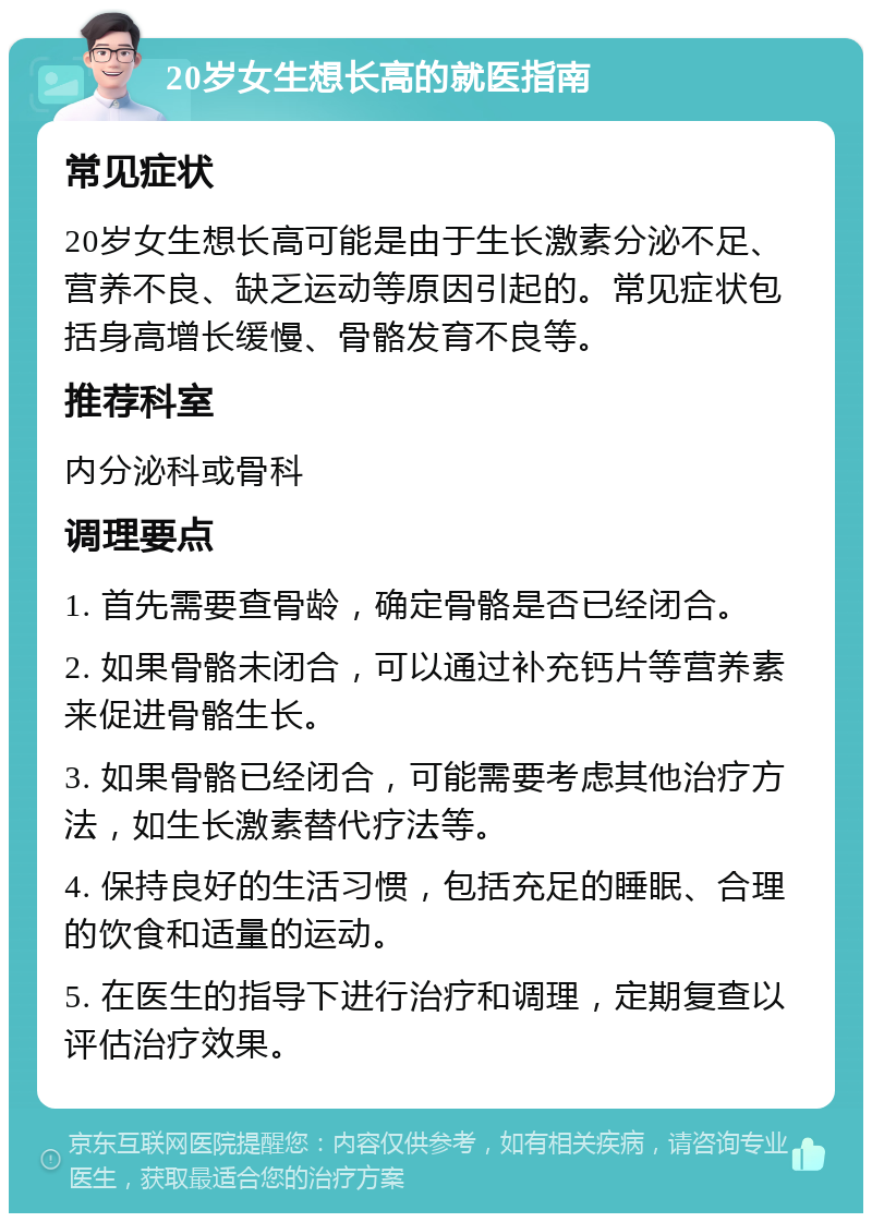 20岁女生想长高的就医指南 常见症状 20岁女生想长高可能是由于生长激素分泌不足、营养不良、缺乏运动等原因引起的。常见症状包括身高增长缓慢、骨骼发育不良等。 推荐科室 内分泌科或骨科 调理要点 1. 首先需要查骨龄，确定骨骼是否已经闭合。 2. 如果骨骼未闭合，可以通过补充钙片等营养素来促进骨骼生长。 3. 如果骨骼已经闭合，可能需要考虑其他治疗方法，如生长激素替代疗法等。 4. 保持良好的生活习惯，包括充足的睡眠、合理的饮食和适量的运动。 5. 在医生的指导下进行治疗和调理，定期复查以评估治疗效果。