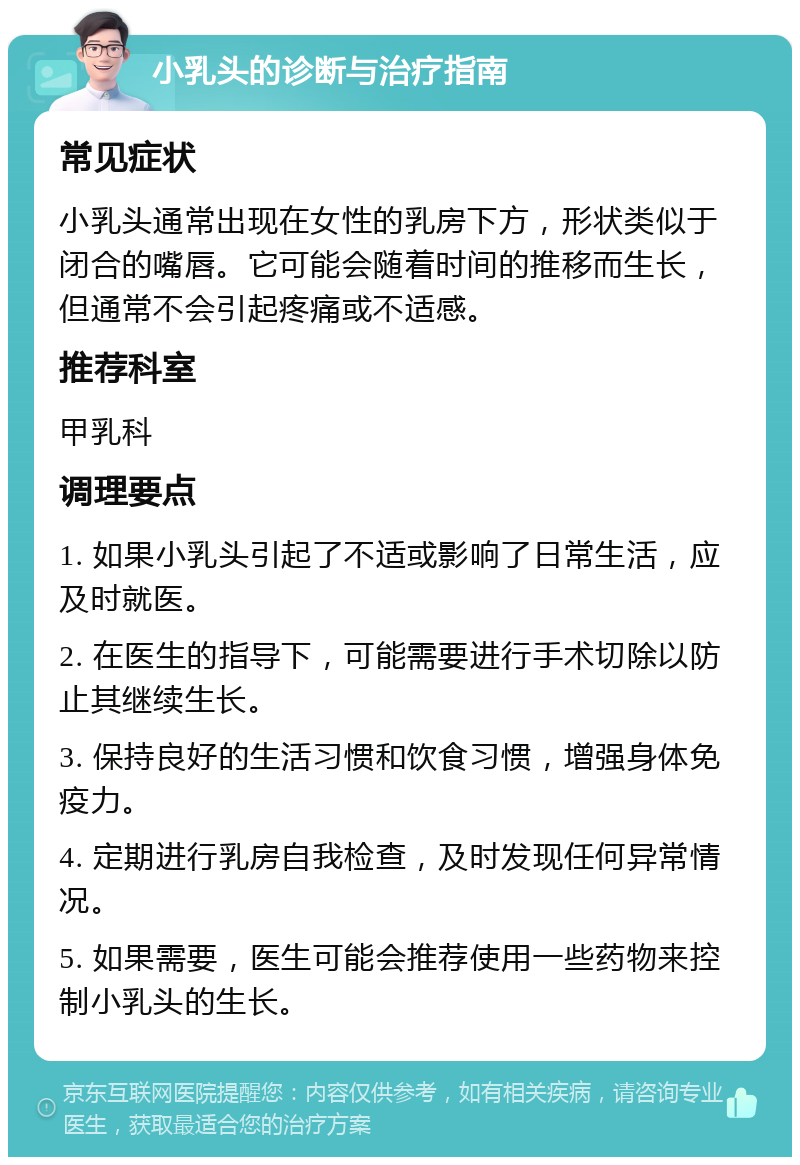 小乳头的诊断与治疗指南 常见症状 小乳头通常出现在女性的乳房下方，形状类似于闭合的嘴唇。它可能会随着时间的推移而生长，但通常不会引起疼痛或不适感。 推荐科室 甲乳科 调理要点 1. 如果小乳头引起了不适或影响了日常生活，应及时就医。 2. 在医生的指导下，可能需要进行手术切除以防止其继续生长。 3. 保持良好的生活习惯和饮食习惯，增强身体免疫力。 4. 定期进行乳房自我检查，及时发现任何异常情况。 5. 如果需要，医生可能会推荐使用一些药物来控制小乳头的生长。