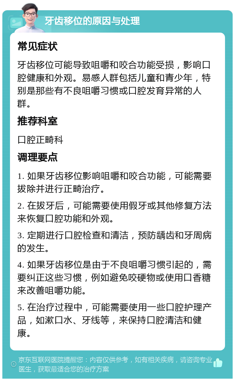 牙齿移位的原因与处理 常见症状 牙齿移位可能导致咀嚼和咬合功能受损，影响口腔健康和外观。易感人群包括儿童和青少年，特别是那些有不良咀嚼习惯或口腔发育异常的人群。 推荐科室 口腔正畸科 调理要点 1. 如果牙齿移位影响咀嚼和咬合功能，可能需要拔除并进行正畸治疗。 2. 在拔牙后，可能需要使用假牙或其他修复方法来恢复口腔功能和外观。 3. 定期进行口腔检查和清洁，预防龋齿和牙周病的发生。 4. 如果牙齿移位是由于不良咀嚼习惯引起的，需要纠正这些习惯，例如避免咬硬物或使用口香糖来改善咀嚼功能。 5. 在治疗过程中，可能需要使用一些口腔护理产品，如漱口水、牙线等，来保持口腔清洁和健康。