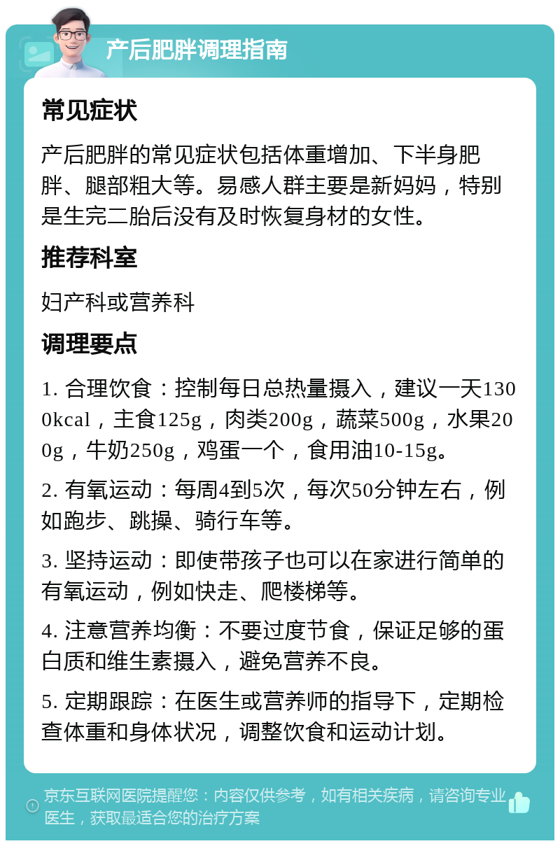 产后肥胖调理指南 常见症状 产后肥胖的常见症状包括体重增加、下半身肥胖、腿部粗大等。易感人群主要是新妈妈，特别是生完二胎后没有及时恢复身材的女性。 推荐科室 妇产科或营养科 调理要点 1. 合理饮食：控制每日总热量摄入，建议一天1300kcal，主食125g，肉类200g，蔬菜500g，水果200g，牛奶250g，鸡蛋一个，食用油10-15g。 2. 有氧运动：每周4到5次，每次50分钟左右，例如跑步、跳操、骑行车等。 3. 坚持运动：即使带孩子也可以在家进行简单的有氧运动，例如快走、爬楼梯等。 4. 注意营养均衡：不要过度节食，保证足够的蛋白质和维生素摄入，避免营养不良。 5. 定期跟踪：在医生或营养师的指导下，定期检查体重和身体状况，调整饮食和运动计划。