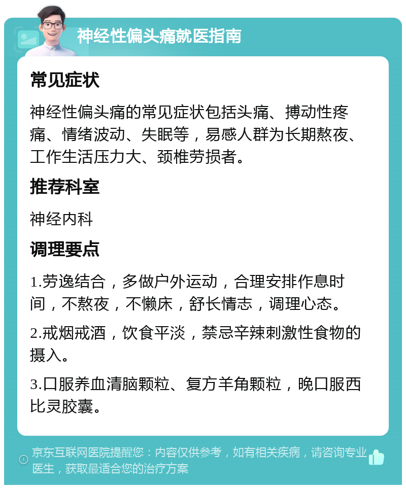 神经性偏头痛就医指南 常见症状 神经性偏头痛的常见症状包括头痛、搏动性疼痛、情绪波动、失眠等，易感人群为长期熬夜、工作生活压力大、颈椎劳损者。 推荐科室 神经内科 调理要点 1.劳逸结合，多做户外运动，合理安排作息时间，不熬夜，不懒床，舒长情志，调理心态。 2.戒烟戒酒，饮食平淡，禁忌辛辣刺激性食物的摄入。 3.口服养血清脑颗粒、复方羊角颗粒，晚口服西比灵胶囊。