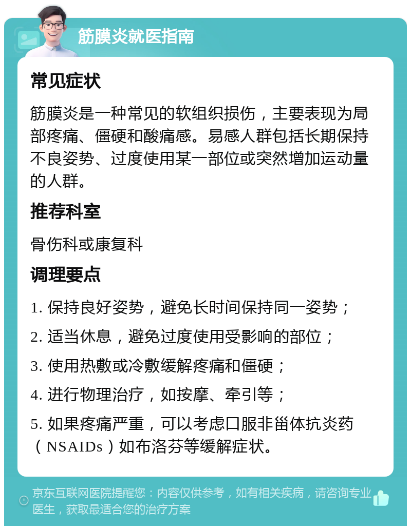 筋膜炎就医指南 常见症状 筋膜炎是一种常见的软组织损伤，主要表现为局部疼痛、僵硬和酸痛感。易感人群包括长期保持不良姿势、过度使用某一部位或突然增加运动量的人群。 推荐科室 骨伤科或康复科 调理要点 1. 保持良好姿势，避免长时间保持同一姿势； 2. 适当休息，避免过度使用受影响的部位； 3. 使用热敷或冷敷缓解疼痛和僵硬； 4. 进行物理治疗，如按摩、牵引等； 5. 如果疼痛严重，可以考虑口服非甾体抗炎药（NSAIDs）如布洛芬等缓解症状。