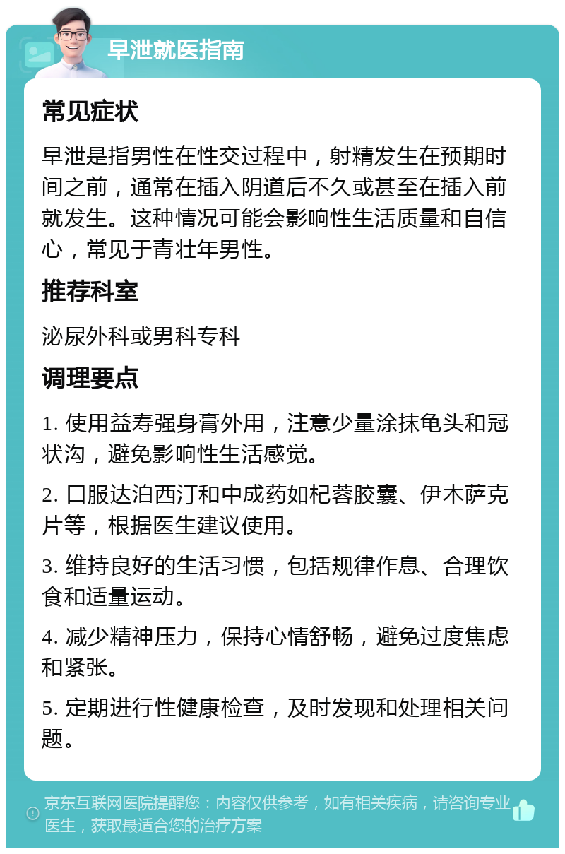 早泄就医指南 常见症状 早泄是指男性在性交过程中，射精发生在预期时间之前，通常在插入阴道后不久或甚至在插入前就发生。这种情况可能会影响性生活质量和自信心，常见于青壮年男性。 推荐科室 泌尿外科或男科专科 调理要点 1. 使用益寿强身膏外用，注意少量涂抹龟头和冠状沟，避免影响性生活感觉。 2. 口服达泊西汀和中成药如杞蓉胶囊、伊木萨克片等，根据医生建议使用。 3. 维持良好的生活习惯，包括规律作息、合理饮食和适量运动。 4. 减少精神压力，保持心情舒畅，避免过度焦虑和紧张。 5. 定期进行性健康检查，及时发现和处理相关问题。