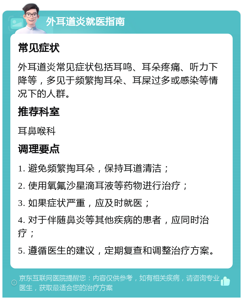 外耳道炎就医指南 常见症状 外耳道炎常见症状包括耳鸣、耳朵疼痛、听力下降等，多见于频繁掏耳朵、耳屎过多或感染等情况下的人群。 推荐科室 耳鼻喉科 调理要点 1. 避免频繁掏耳朵，保持耳道清洁； 2. 使用氧氟沙星滴耳液等药物进行治疗； 3. 如果症状严重，应及时就医； 4. 对于伴随鼻炎等其他疾病的患者，应同时治疗； 5. 遵循医生的建议，定期复查和调整治疗方案。