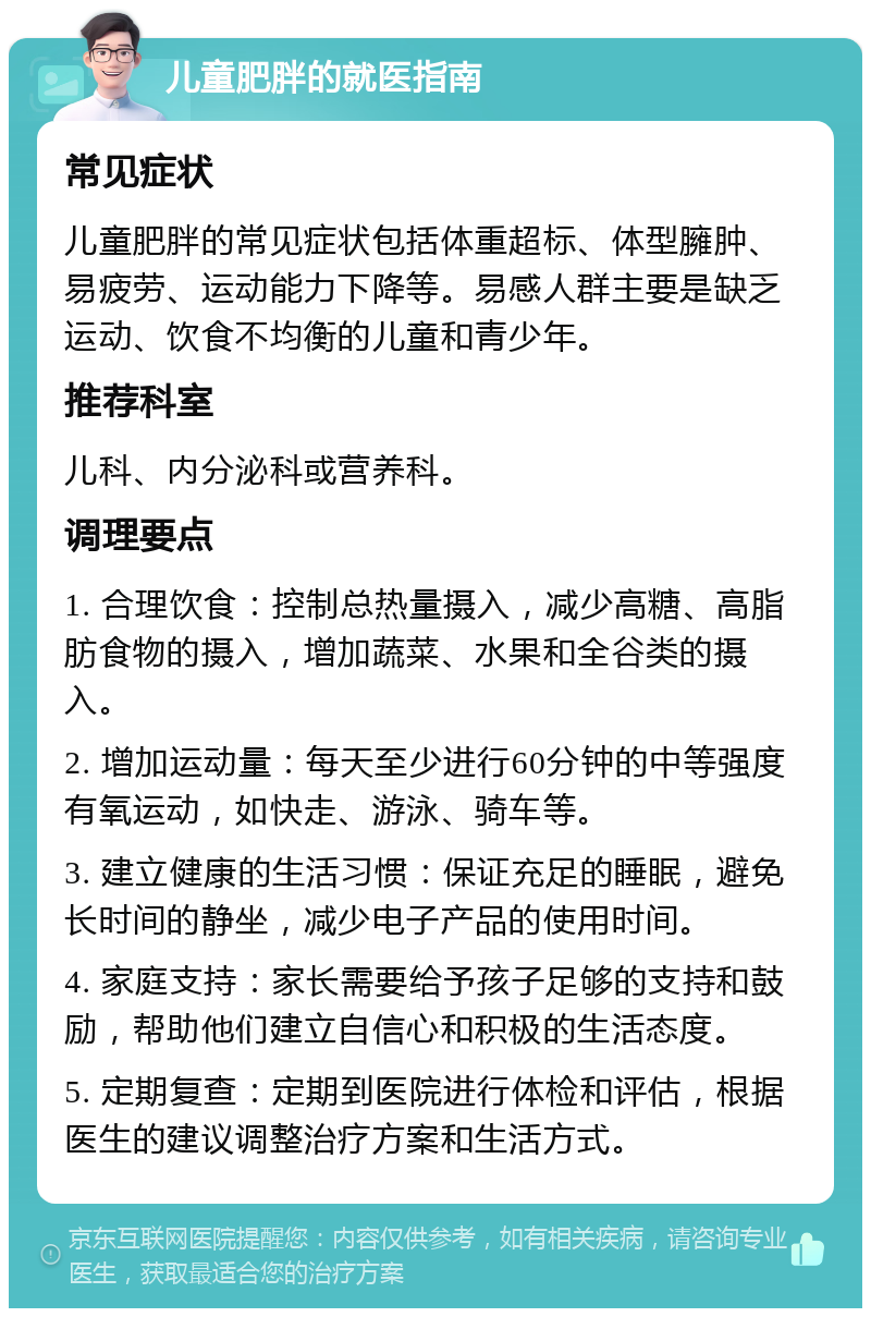 儿童肥胖的就医指南 常见症状 儿童肥胖的常见症状包括体重超标、体型臃肿、易疲劳、运动能力下降等。易感人群主要是缺乏运动、饮食不均衡的儿童和青少年。 推荐科室 儿科、内分泌科或营养科。 调理要点 1. 合理饮食：控制总热量摄入，减少高糖、高脂肪食物的摄入，增加蔬菜、水果和全谷类的摄入。 2. 增加运动量：每天至少进行60分钟的中等强度有氧运动，如快走、游泳、骑车等。 3. 建立健康的生活习惯：保证充足的睡眠，避免长时间的静坐，减少电子产品的使用时间。 4. 家庭支持：家长需要给予孩子足够的支持和鼓励，帮助他们建立自信心和积极的生活态度。 5. 定期复查：定期到医院进行体检和评估，根据医生的建议调整治疗方案和生活方式。