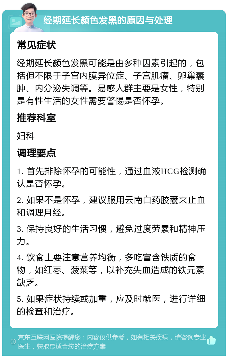 经期延长颜色发黑的原因与处理 常见症状 经期延长颜色发黑可能是由多种因素引起的，包括但不限于子宫内膜异位症、子宫肌瘤、卵巢囊肿、内分泌失调等。易感人群主要是女性，特别是有性生活的女性需要警惕是否怀孕。 推荐科室 妇科 调理要点 1. 首先排除怀孕的可能性，通过血液HCG检测确认是否怀孕。 2. 如果不是怀孕，建议服用云南白药胶囊来止血和调理月经。 3. 保持良好的生活习惯，避免过度劳累和精神压力。 4. 饮食上要注意营养均衡，多吃富含铁质的食物，如红枣、菠菜等，以补充失血造成的铁元素缺乏。 5. 如果症状持续或加重，应及时就医，进行详细的检查和治疗。