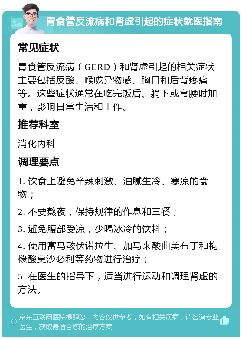 胃食管反流病和肾虚引起的症状就医指南 常见症状 胃食管反流病（GERD）和肾虚引起的相关症状主要包括反酸、喉咙异物感、胸口和后背疼痛等。这些症状通常在吃完饭后、躺下或弯腰时加重，影响日常生活和工作。 推荐科室 消化内科 调理要点 1. 饮食上避免辛辣刺激、油腻生冷、寒凉的食物； 2. 不要熬夜，保持规律的作息和三餐； 3. 避免腹部受凉，少喝冰冷的饮料； 4. 使用富马酸伏诺拉生、加马来酸曲美布丁和枸橼酸莫沙必利等药物进行治疗； 5. 在医生的指导下，适当进行运动和调理肾虚的方法。