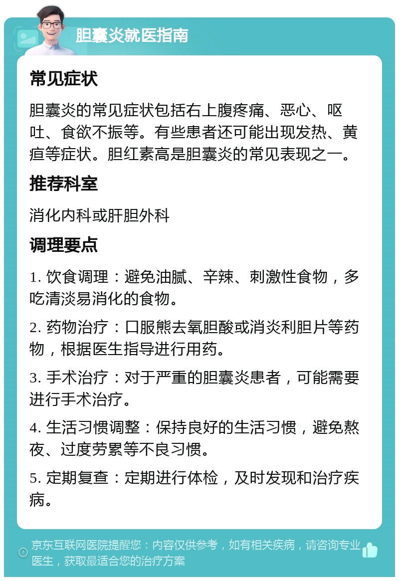 胆囊炎就医指南 常见症状 胆囊炎的常见症状包括右上腹疼痛、恶心、呕吐、食欲不振等。有些患者还可能出现发热、黄疸等症状。胆红素高是胆囊炎的常见表现之一。 推荐科室 消化内科或肝胆外科 调理要点 1. 饮食调理：避免油腻、辛辣、刺激性食物，多吃清淡易消化的食物。 2. 药物治疗：口服熊去氧胆酸或消炎利胆片等药物，根据医生指导进行用药。 3. 手术治疗：对于严重的胆囊炎患者，可能需要进行手术治疗。 4. 生活习惯调整：保持良好的生活习惯，避免熬夜、过度劳累等不良习惯。 5. 定期复查：定期进行体检，及时发现和治疗疾病。