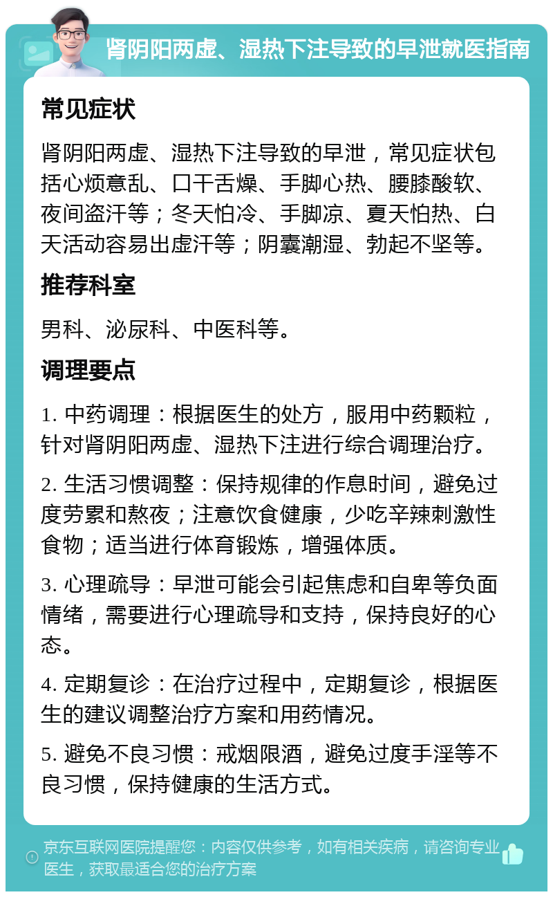 肾阴阳两虚、湿热下注导致的早泄就医指南 常见症状 肾阴阳两虚、湿热下注导致的早泄，常见症状包括心烦意乱、口干舌燥、手脚心热、腰膝酸软、夜间盗汗等；冬天怕冷、手脚凉、夏天怕热、白天活动容易出虚汗等；阴囊潮湿、勃起不坚等。 推荐科室 男科、泌尿科、中医科等。 调理要点 1. 中药调理：根据医生的处方，服用中药颗粒，针对肾阴阳两虚、湿热下注进行综合调理治疗。 2. 生活习惯调整：保持规律的作息时间，避免过度劳累和熬夜；注意饮食健康，少吃辛辣刺激性食物；适当进行体育锻炼，增强体质。 3. 心理疏导：早泄可能会引起焦虑和自卑等负面情绪，需要进行心理疏导和支持，保持良好的心态。 4. 定期复诊：在治疗过程中，定期复诊，根据医生的建议调整治疗方案和用药情况。 5. 避免不良习惯：戒烟限酒，避免过度手淫等不良习惯，保持健康的生活方式。