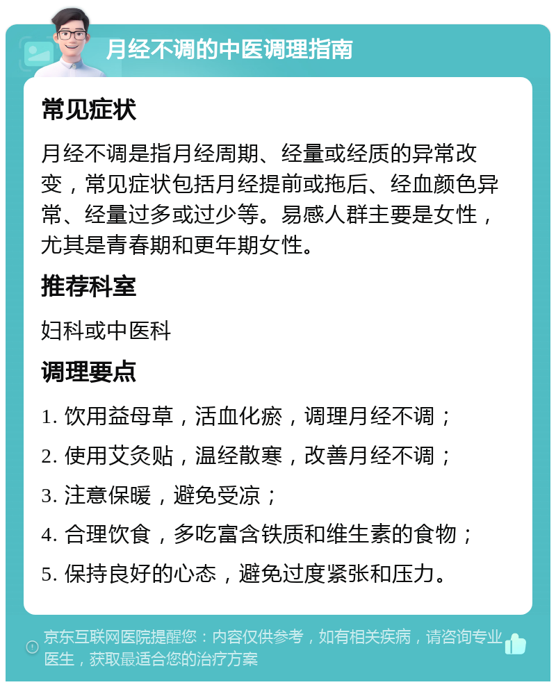 月经不调的中医调理指南 常见症状 月经不调是指月经周期、经量或经质的异常改变，常见症状包括月经提前或拖后、经血颜色异常、经量过多或过少等。易感人群主要是女性，尤其是青春期和更年期女性。 推荐科室 妇科或中医科 调理要点 1. 饮用益母草，活血化瘀，调理月经不调； 2. 使用艾灸贴，温经散寒，改善月经不调； 3. 注意保暖，避免受凉； 4. 合理饮食，多吃富含铁质和维生素的食物； 5. 保持良好的心态，避免过度紧张和压力。