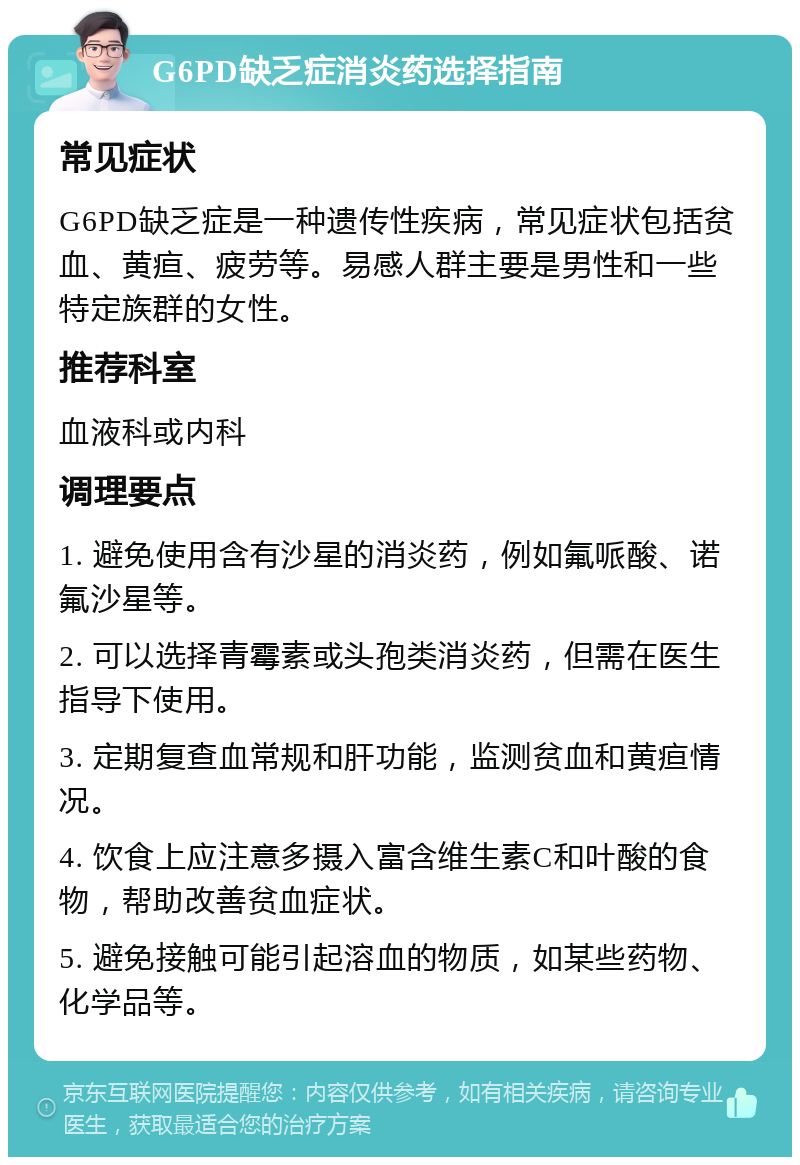 G6PD缺乏症消炎药选择指南 常见症状 G6PD缺乏症是一种遗传性疾病，常见症状包括贫血、黄疸、疲劳等。易感人群主要是男性和一些特定族群的女性。 推荐科室 血液科或内科 调理要点 1. 避免使用含有沙星的消炎药，例如氟哌酸、诺氟沙星等。 2. 可以选择青霉素或头孢类消炎药，但需在医生指导下使用。 3. 定期复查血常规和肝功能，监测贫血和黄疸情况。 4. 饮食上应注意多摄入富含维生素C和叶酸的食物，帮助改善贫血症状。 5. 避免接触可能引起溶血的物质，如某些药物、化学品等。