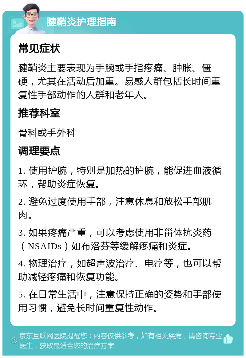 腱鞘炎护理指南 常见症状 腱鞘炎主要表现为手腕或手指疼痛、肿胀、僵硬，尤其在活动后加重。易感人群包括长时间重复性手部动作的人群和老年人。 推荐科室 骨科或手外科 调理要点 1. 使用护腕，特别是加热的护腕，能促进血液循环，帮助炎症恢复。 2. 避免过度使用手部，注意休息和放松手部肌肉。 3. 如果疼痛严重，可以考虑使用非甾体抗炎药（NSAIDs）如布洛芬等缓解疼痛和炎症。 4. 物理治疗，如超声波治疗、电疗等，也可以帮助减轻疼痛和恢复功能。 5. 在日常生活中，注意保持正确的姿势和手部使用习惯，避免长时间重复性动作。