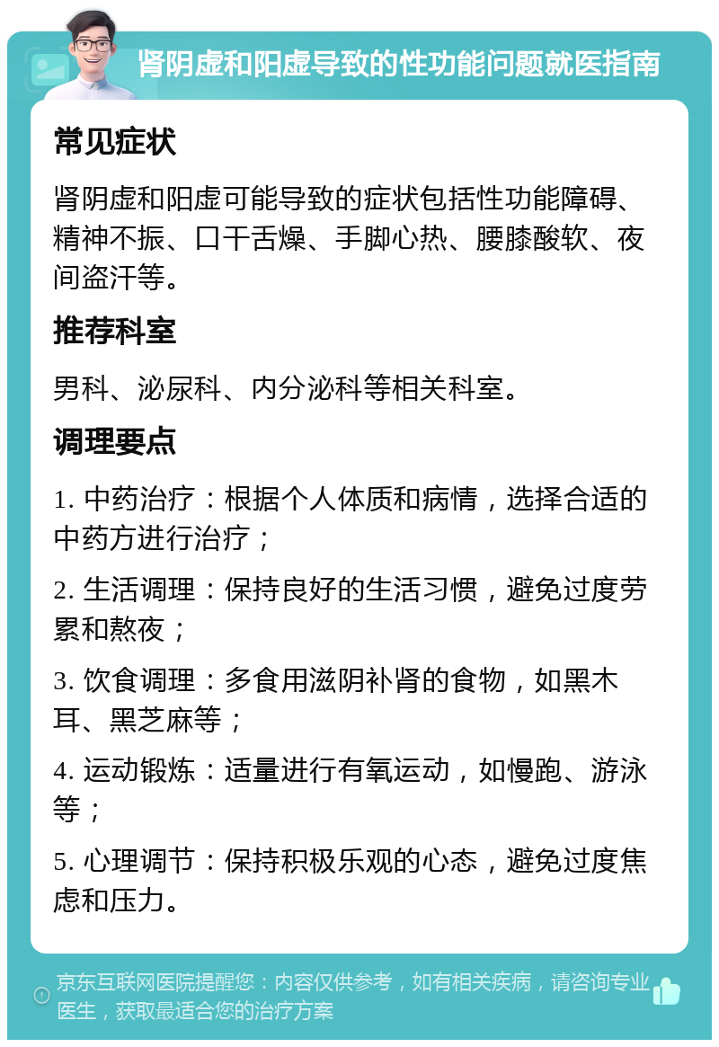 肾阴虚和阳虚导致的性功能问题就医指南 常见症状 肾阴虚和阳虚可能导致的症状包括性功能障碍、精神不振、口干舌燥、手脚心热、腰膝酸软、夜间盗汗等。 推荐科室 男科、泌尿科、内分泌科等相关科室。 调理要点 1. 中药治疗：根据个人体质和病情，选择合适的中药方进行治疗； 2. 生活调理：保持良好的生活习惯，避免过度劳累和熬夜； 3. 饮食调理：多食用滋阴补肾的食物，如黑木耳、黑芝麻等； 4. 运动锻炼：适量进行有氧运动，如慢跑、游泳等； 5. 心理调节：保持积极乐观的心态，避免过度焦虑和压力。