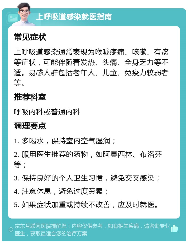 上呼吸道感染就医指南 常见症状 上呼吸道感染通常表现为喉咙疼痛、咳嗽、有痰等症状，可能伴随着发热、头痛、全身乏力等不适。易感人群包括老年人、儿童、免疫力较弱者等。 推荐科室 呼吸内科或普通内科 调理要点 1. 多喝水，保持室内空气湿润； 2. 服用医生推荐的药物，如阿莫西林、布洛芬等； 3. 保持良好的个人卫生习惯，避免交叉感染； 4. 注意休息，避免过度劳累； 5. 如果症状加重或持续不改善，应及时就医。