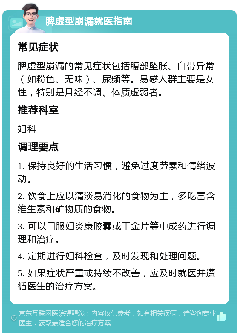 脾虚型崩漏就医指南 常见症状 脾虚型崩漏的常见症状包括腹部坠胀、白带异常（如粉色、无味）、尿频等。易感人群主要是女性，特别是月经不调、体质虚弱者。 推荐科室 妇科 调理要点 1. 保持良好的生活习惯，避免过度劳累和情绪波动。 2. 饮食上应以清淡易消化的食物为主，多吃富含维生素和矿物质的食物。 3. 可以口服妇炎康胶囊或千金片等中成药进行调理和治疗。 4. 定期进行妇科检查，及时发现和处理问题。 5. 如果症状严重或持续不改善，应及时就医并遵循医生的治疗方案。