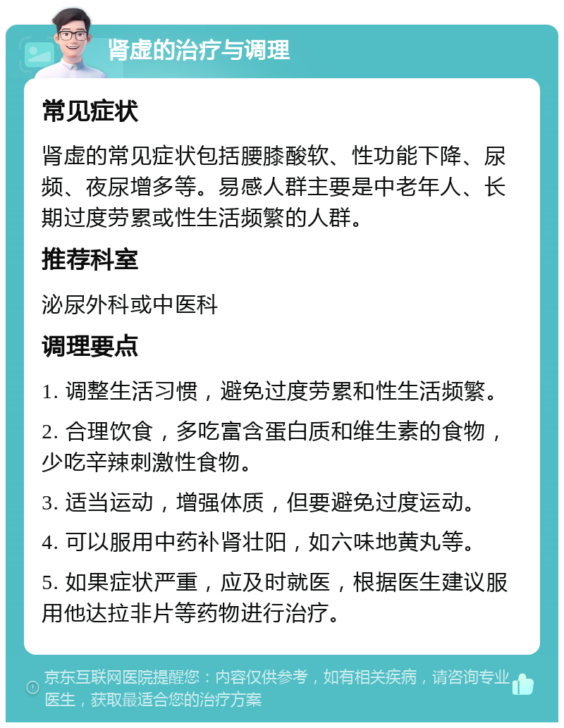 肾虚的治疗与调理 常见症状 肾虚的常见症状包括腰膝酸软、性功能下降、尿频、夜尿增多等。易感人群主要是中老年人、长期过度劳累或性生活频繁的人群。 推荐科室 泌尿外科或中医科 调理要点 1. 调整生活习惯，避免过度劳累和性生活频繁。 2. 合理饮食，多吃富含蛋白质和维生素的食物，少吃辛辣刺激性食物。 3. 适当运动，增强体质，但要避免过度运动。 4. 可以服用中药补肾壮阳，如六味地黄丸等。 5. 如果症状严重，应及时就医，根据医生建议服用他达拉非片等药物进行治疗。