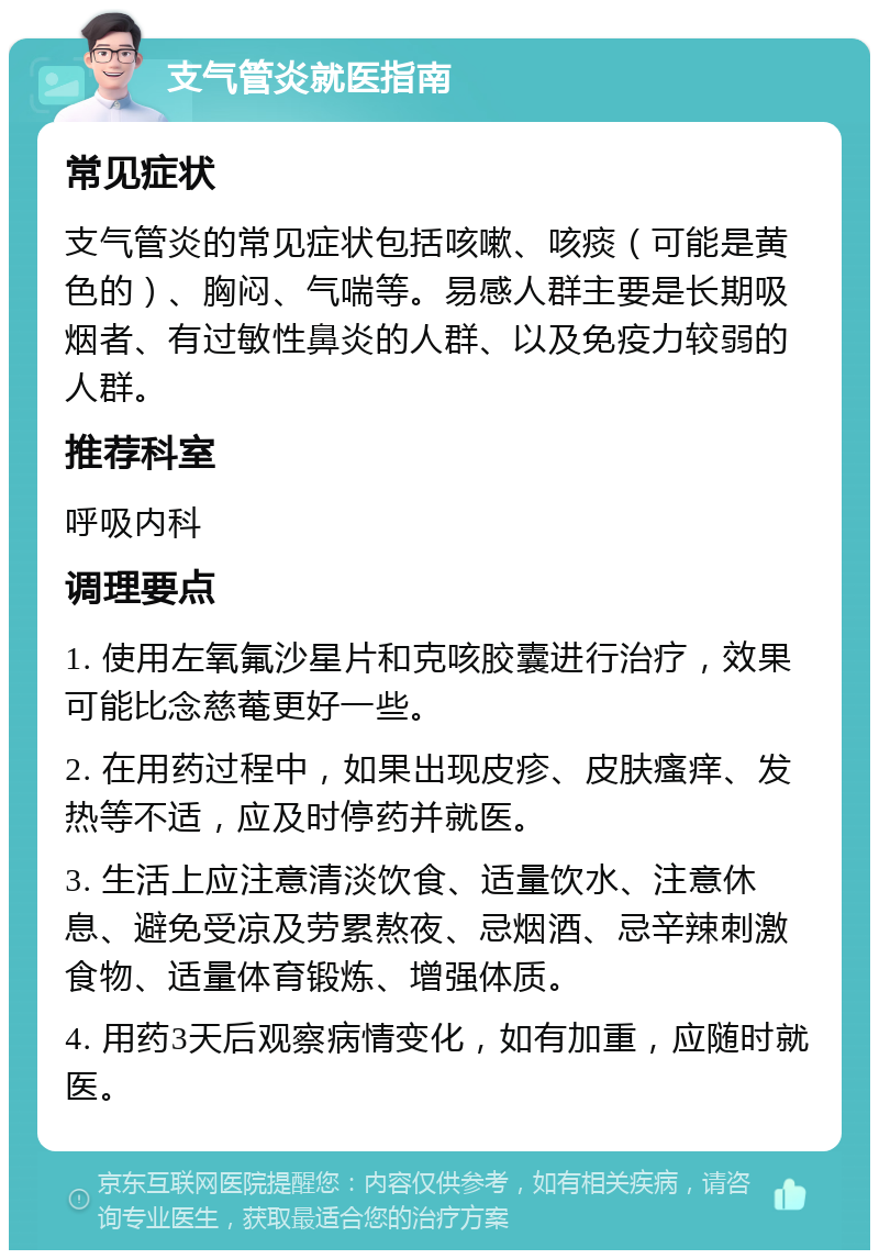 支气管炎就医指南 常见症状 支气管炎的常见症状包括咳嗽、咳痰（可能是黄色的）、胸闷、气喘等。易感人群主要是长期吸烟者、有过敏性鼻炎的人群、以及免疫力较弱的人群。 推荐科室 呼吸内科 调理要点 1. 使用左氧氟沙星片和克咳胶囊进行治疗，效果可能比念慈菴更好一些。 2. 在用药过程中，如果出现皮疹、皮肤瘙痒、发热等不适，应及时停药并就医。 3. 生活上应注意清淡饮食、适量饮水、注意休息、避免受凉及劳累熬夜、忌烟酒、忌辛辣刺激食物、适量体育锻炼、增强体质。 4. 用药3天后观察病情变化，如有加重，应随时就医。