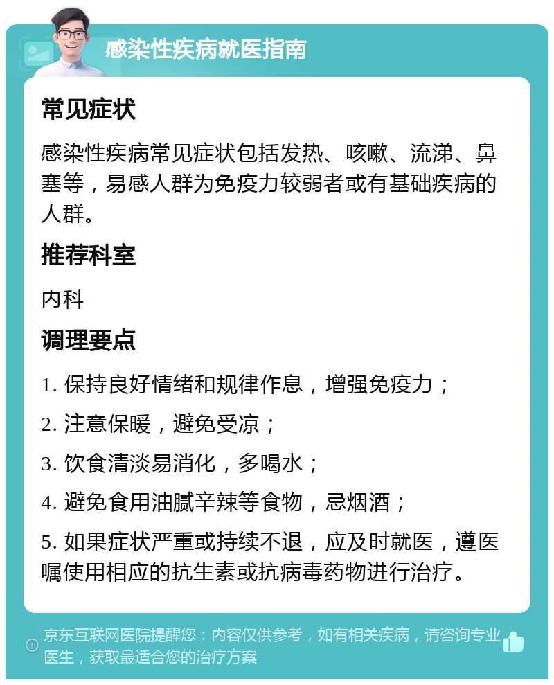 感染性疾病就医指南 常见症状 感染性疾病常见症状包括发热、咳嗽、流涕、鼻塞等，易感人群为免疫力较弱者或有基础疾病的人群。 推荐科室 内科 调理要点 1. 保持良好情绪和规律作息，增强免疫力； 2. 注意保暖，避免受凉； 3. 饮食清淡易消化，多喝水； 4. 避免食用油腻辛辣等食物，忌烟酒； 5. 如果症状严重或持续不退，应及时就医，遵医嘱使用相应的抗生素或抗病毒药物进行治疗。