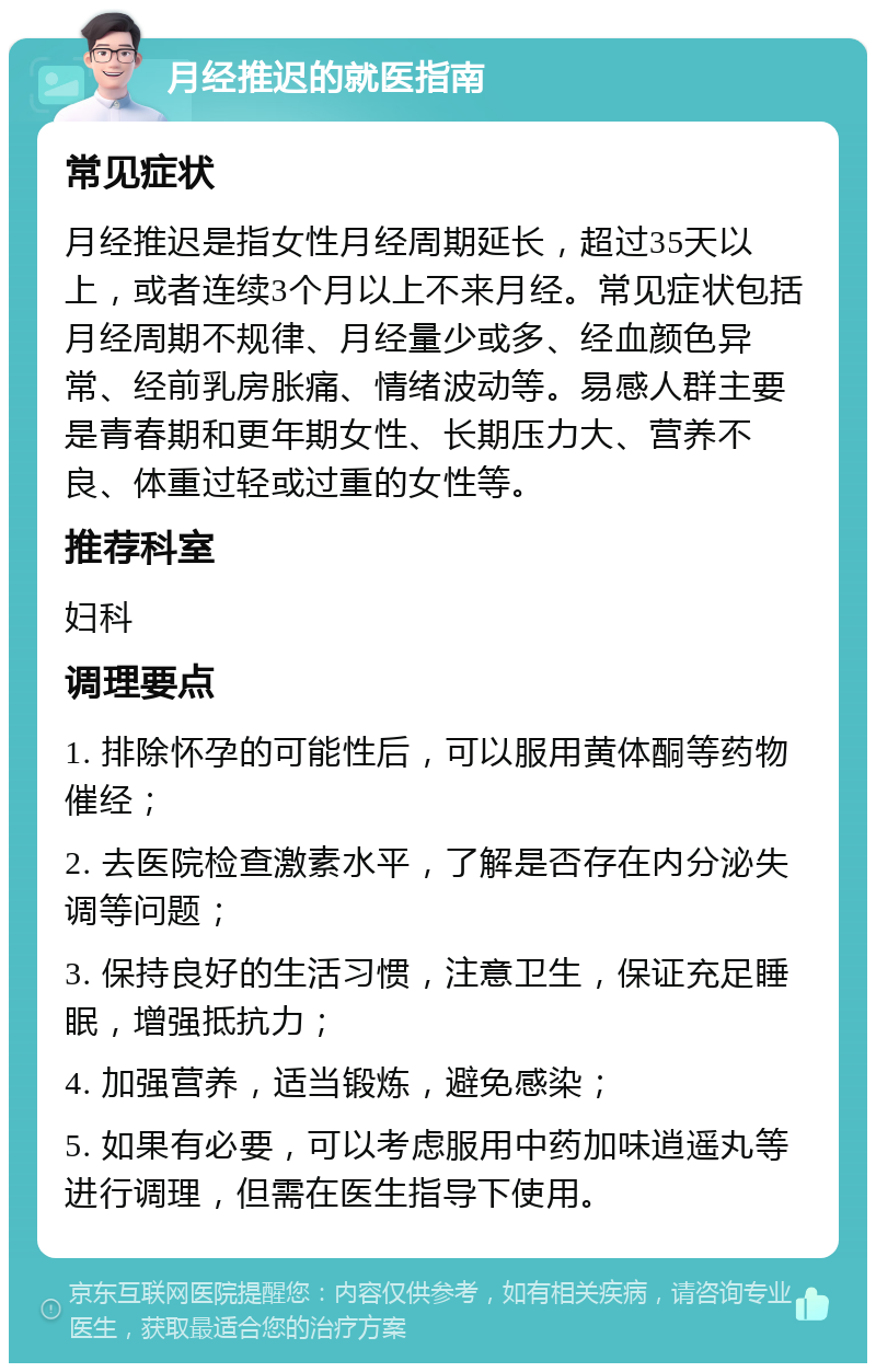 月经推迟的就医指南 常见症状 月经推迟是指女性月经周期延长，超过35天以上，或者连续3个月以上不来月经。常见症状包括月经周期不规律、月经量少或多、经血颜色异常、经前乳房胀痛、情绪波动等。易感人群主要是青春期和更年期女性、长期压力大、营养不良、体重过轻或过重的女性等。 推荐科室 妇科 调理要点 1. 排除怀孕的可能性后，可以服用黄体酮等药物催经； 2. 去医院检查激素水平，了解是否存在内分泌失调等问题； 3. 保持良好的生活习惯，注意卫生，保证充足睡眠，增强抵抗力； 4. 加强营养，适当锻炼，避免感染； 5. 如果有必要，可以考虑服用中药加味逍遥丸等进行调理，但需在医生指导下使用。