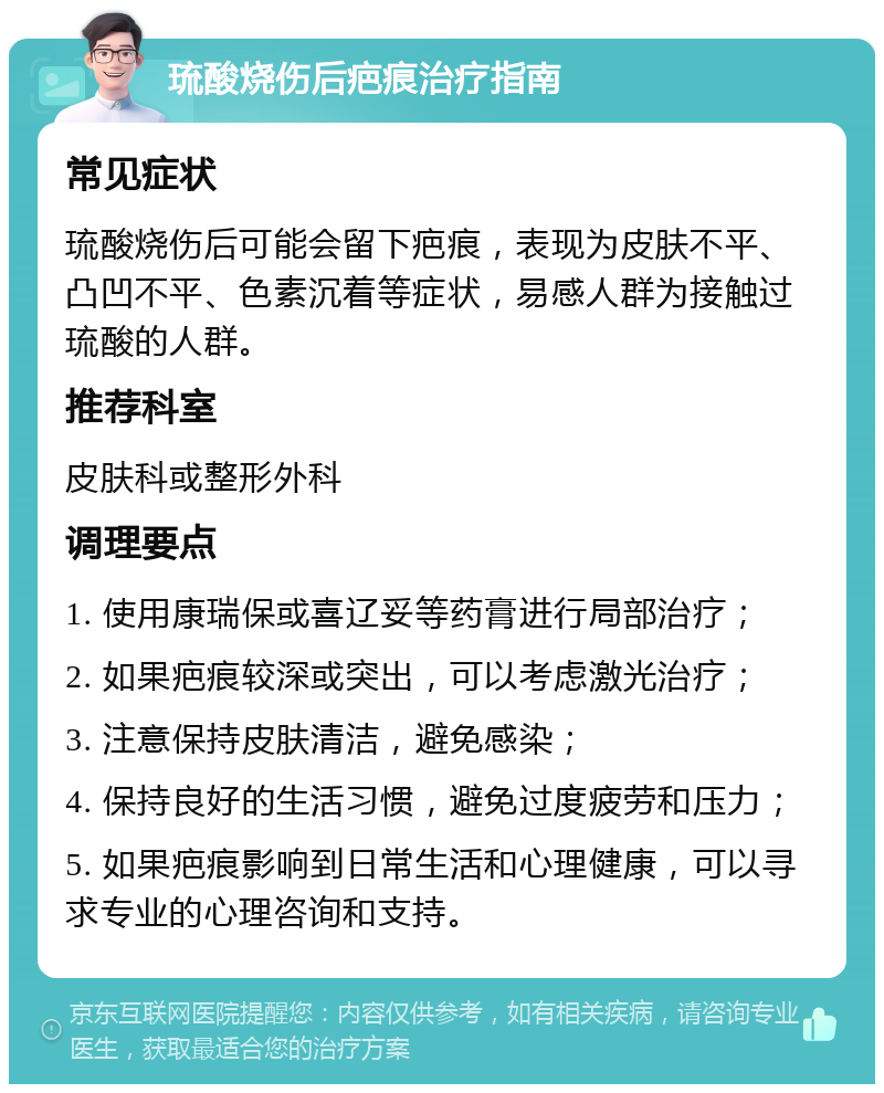 琉酸烧伤后疤痕治疗指南 常见症状 琉酸烧伤后可能会留下疤痕，表现为皮肤不平、凸凹不平、色素沉着等症状，易感人群为接触过琉酸的人群。 推荐科室 皮肤科或整形外科 调理要点 1. 使用康瑞保或喜辽妥等药膏进行局部治疗； 2. 如果疤痕较深或突出，可以考虑激光治疗； 3. 注意保持皮肤清洁，避免感染； 4. 保持良好的生活习惯，避免过度疲劳和压力； 5. 如果疤痕影响到日常生活和心理健康，可以寻求专业的心理咨询和支持。