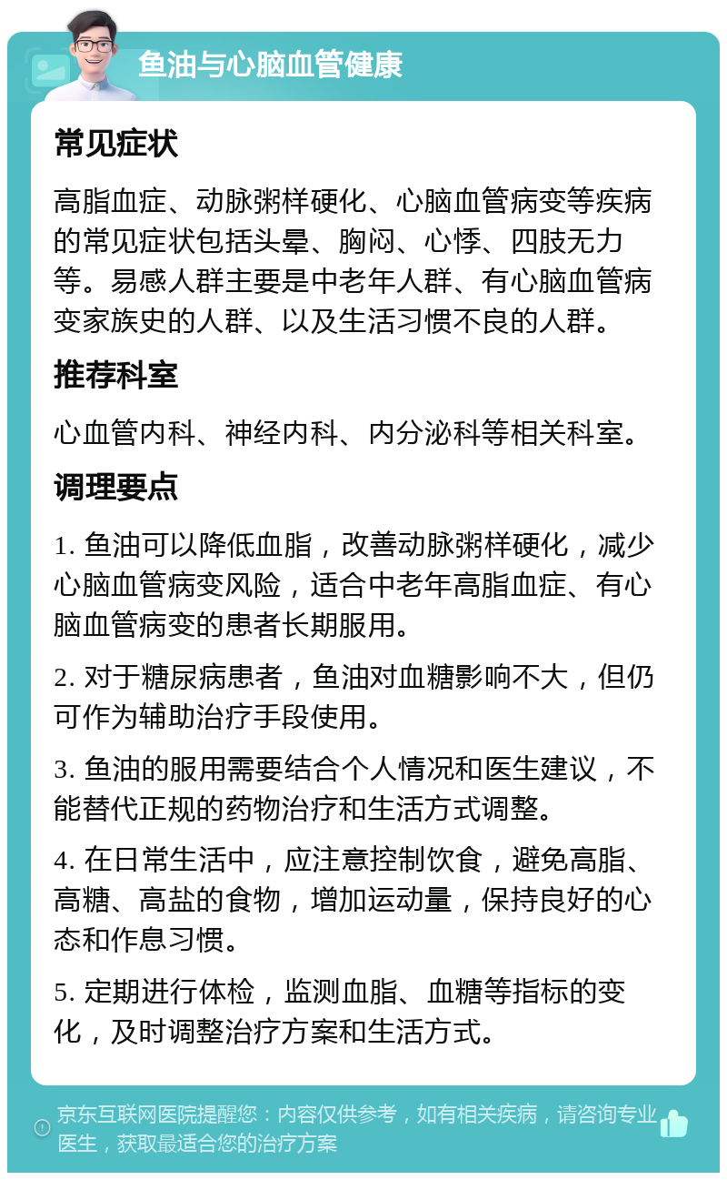 鱼油与心脑血管健康 常见症状 高脂血症、动脉粥样硬化、心脑血管病变等疾病的常见症状包括头晕、胸闷、心悸、四肢无力等。易感人群主要是中老年人群、有心脑血管病变家族史的人群、以及生活习惯不良的人群。 推荐科室 心血管内科、神经内科、内分泌科等相关科室。 调理要点 1. 鱼油可以降低血脂，改善动脉粥样硬化，减少心脑血管病变风险，适合中老年高脂血症、有心脑血管病变的患者长期服用。 2. 对于糖尿病患者，鱼油对血糖影响不大，但仍可作为辅助治疗手段使用。 3. 鱼油的服用需要结合个人情况和医生建议，不能替代正规的药物治疗和生活方式调整。 4. 在日常生活中，应注意控制饮食，避免高脂、高糖、高盐的食物，增加运动量，保持良好的心态和作息习惯。 5. 定期进行体检，监测血脂、血糖等指标的变化，及时调整治疗方案和生活方式。