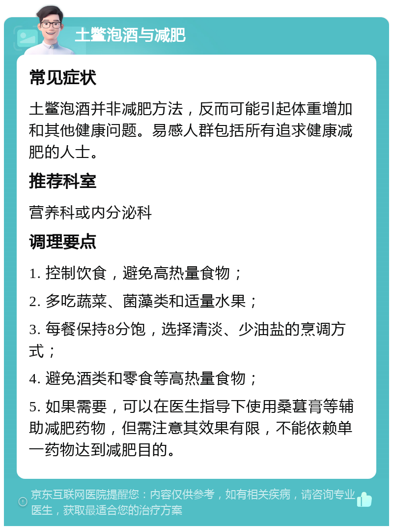 土鳖泡酒与减肥 常见症状 土鳖泡酒并非减肥方法，反而可能引起体重增加和其他健康问题。易感人群包括所有追求健康减肥的人士。 推荐科室 营养科或内分泌科 调理要点 1. 控制饮食，避免高热量食物； 2. 多吃蔬菜、菌藻类和适量水果； 3. 每餐保持8分饱，选择清淡、少油盐的烹调方式； 4. 避免酒类和零食等高热量食物； 5. 如果需要，可以在医生指导下使用桑葚膏等辅助减肥药物，但需注意其效果有限，不能依赖单一药物达到减肥目的。