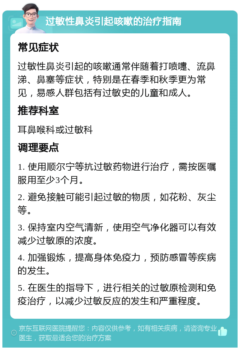 过敏性鼻炎引起咳嗽的治疗指南 常见症状 过敏性鼻炎引起的咳嗽通常伴随着打喷嚏、流鼻涕、鼻塞等症状，特别是在春季和秋季更为常见，易感人群包括有过敏史的儿童和成人。 推荐科室 耳鼻喉科或过敏科 调理要点 1. 使用顺尔宁等抗过敏药物进行治疗，需按医嘱服用至少3个月。 2. 避免接触可能引起过敏的物质，如花粉、灰尘等。 3. 保持室内空气清新，使用空气净化器可以有效减少过敏原的浓度。 4. 加强锻炼，提高身体免疫力，预防感冒等疾病的发生。 5. 在医生的指导下，进行相关的过敏原检测和免疫治疗，以减少过敏反应的发生和严重程度。