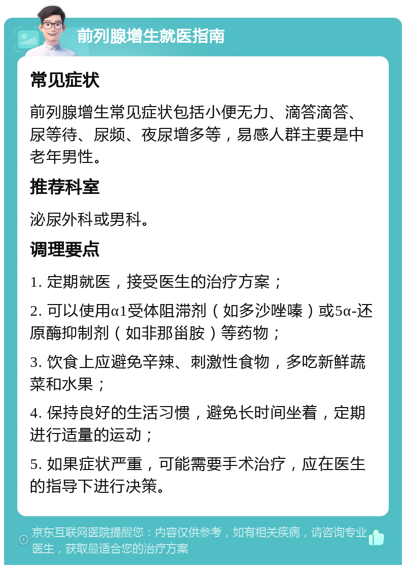 前列腺增生就医指南 常见症状 前列腺增生常见症状包括小便无力、滴答滴答、尿等待、尿频、夜尿增多等，易感人群主要是中老年男性。 推荐科室 泌尿外科或男科。 调理要点 1. 定期就医，接受医生的治疗方案； 2. 可以使用α1受体阻滞剂（如多沙唑嗪）或5α-还原酶抑制剂（如非那甾胺）等药物； 3. 饮食上应避免辛辣、刺激性食物，多吃新鲜蔬菜和水果； 4. 保持良好的生活习惯，避免长时间坐着，定期进行适量的运动； 5. 如果症状严重，可能需要手术治疗，应在医生的指导下进行决策。