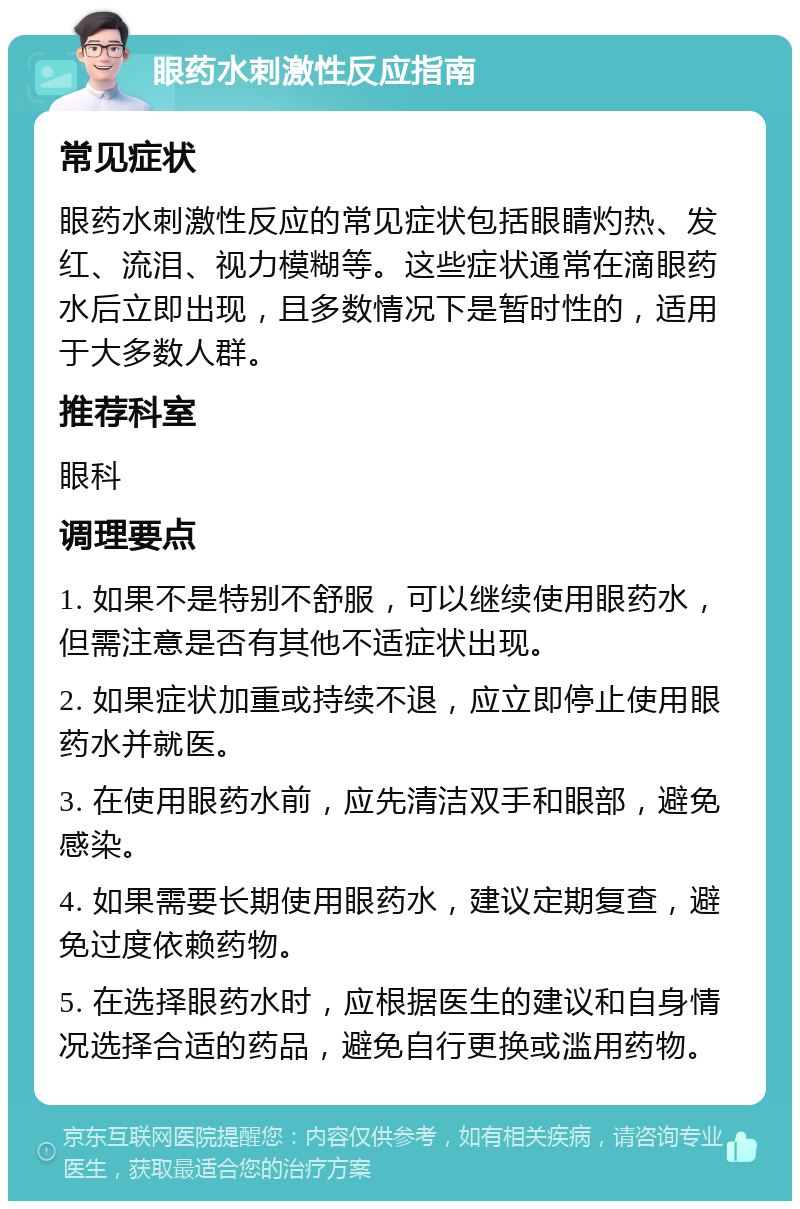 眼药水刺激性反应指南 常见症状 眼药水刺激性反应的常见症状包括眼睛灼热、发红、流泪、视力模糊等。这些症状通常在滴眼药水后立即出现，且多数情况下是暂时性的，适用于大多数人群。 推荐科室 眼科 调理要点 1. 如果不是特别不舒服，可以继续使用眼药水，但需注意是否有其他不适症状出现。 2. 如果症状加重或持续不退，应立即停止使用眼药水并就医。 3. 在使用眼药水前，应先清洁双手和眼部，避免感染。 4. 如果需要长期使用眼药水，建议定期复查，避免过度依赖药物。 5. 在选择眼药水时，应根据医生的建议和自身情况选择合适的药品，避免自行更换或滥用药物。