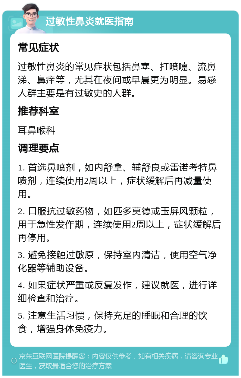 过敏性鼻炎就医指南 常见症状 过敏性鼻炎的常见症状包括鼻塞、打喷嚏、流鼻涕、鼻痒等，尤其在夜间或早晨更为明显。易感人群主要是有过敏史的人群。 推荐科室 耳鼻喉科 调理要点 1. 首选鼻喷剂，如内舒拿、辅舒良或雷诺考特鼻喷剂，连续使用2周以上，症状缓解后再减量使用。 2. 口服抗过敏药物，如匹多莫德或玉屏风颗粒，用于急性发作期，连续使用2周以上，症状缓解后再停用。 3. 避免接触过敏原，保持室内清洁，使用空气净化器等辅助设备。 4. 如果症状严重或反复发作，建议就医，进行详细检查和治疗。 5. 注意生活习惯，保持充足的睡眠和合理的饮食，增强身体免疫力。