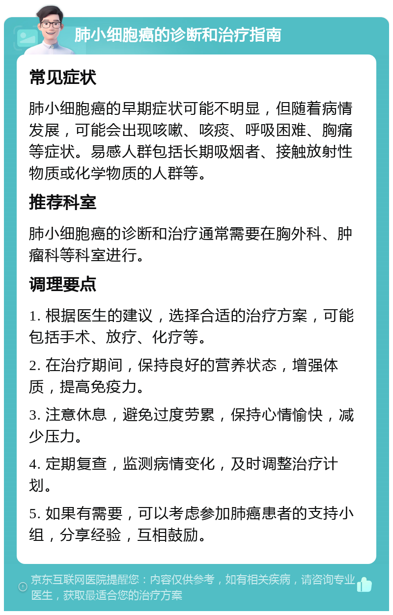 肺小细胞癌的诊断和治疗指南 常见症状 肺小细胞癌的早期症状可能不明显，但随着病情发展，可能会出现咳嗽、咳痰、呼吸困难、胸痛等症状。易感人群包括长期吸烟者、接触放射性物质或化学物质的人群等。 推荐科室 肺小细胞癌的诊断和治疗通常需要在胸外科、肿瘤科等科室进行。 调理要点 1. 根据医生的建议，选择合适的治疗方案，可能包括手术、放疗、化疗等。 2. 在治疗期间，保持良好的营养状态，增强体质，提高免疫力。 3. 注意休息，避免过度劳累，保持心情愉快，减少压力。 4. 定期复查，监测病情变化，及时调整治疗计划。 5. 如果有需要，可以考虑参加肺癌患者的支持小组，分享经验，互相鼓励。