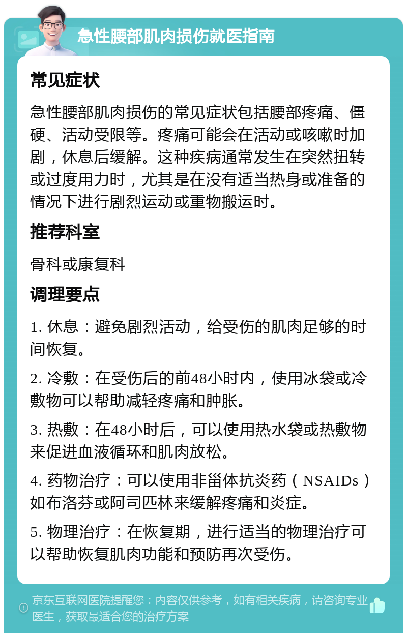 急性腰部肌肉损伤就医指南 常见症状 急性腰部肌肉损伤的常见症状包括腰部疼痛、僵硬、活动受限等。疼痛可能会在活动或咳嗽时加剧，休息后缓解。这种疾病通常发生在突然扭转或过度用力时，尤其是在没有适当热身或准备的情况下进行剧烈运动或重物搬运时。 推荐科室 骨科或康复科 调理要点 1. 休息：避免剧烈活动，给受伤的肌肉足够的时间恢复。 2. 冷敷：在受伤后的前48小时内，使用冰袋或冷敷物可以帮助减轻疼痛和肿胀。 3. 热敷：在48小时后，可以使用热水袋或热敷物来促进血液循环和肌肉放松。 4. 药物治疗：可以使用非甾体抗炎药（NSAIDs）如布洛芬或阿司匹林来缓解疼痛和炎症。 5. 物理治疗：在恢复期，进行适当的物理治疗可以帮助恢复肌肉功能和预防再次受伤。